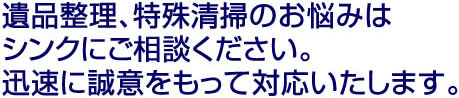 遺品整理、特殊清掃のお悩みはシンクにご相談ください。迅速に誠意をもって対応いたします。
